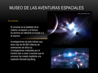 MUSEO DE LAS AVENTURAS ESPACIALES

El universo.

  El universo es la totalidad de la
  materia, el espacio y el tiempo.
  Su termino es referente al mundo o a
  el cosmos.

  Investigaciones de este indican que
  tiene mas de 93.000 millones de
  extensiones de años luz.
  Investigaciones realizadas por el
  hombre dan a creer o conocer que el
  universo fue creado mediante una
  explosión llamada big Bang.
 