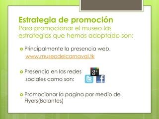 Estrategia de promoción
Para promocionar el museo las
estrategias que hemos adoptado son:

 Principalmente
             la presencia web.
  www.museodelcarnaval.tk

 Presencia en las redes
  sociales como son:

 Promocionar  la pagina por medio de
 Flyers(Bolantes)
 