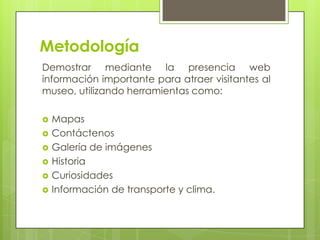 Metodología
Demostrar mediante la presencia web
información importante para atraer visitantes al
museo, utilizando herramientas como:

   Mapas
   Contáctenos
   Galería de imágenes
   Historia
   Curiosidades
   Información de transporte y clima.
 
