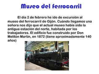 Museo del ferrocarril El día 2 de febrero he ido de excursión al museo del ferrocarril de Gijón. Cuándo llegamos una señora nos dijo que el actual museo había sido la antigua estación del norte, habitada por los trabajadores. El edificio fue construido por Don Melitón Martín, en 1872 (tiene aproximadamente 140 años) 