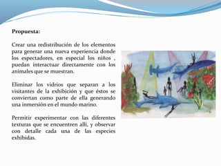 Propuesta: 
Crear una redistribución de los elementos 
para generar una nueva experiencia donde 
los espectadores, en especial los niños , 
puedan interactuar directamente con los 
animales que se muestran. 
Eliminar los vidrios que separan a los 
visitantes de la exhibición y que éstos se 
conviertan como parte de ella generando 
una inmersión en el mundo marino. 
Permitir experimentar con las diferentes 
texturas que se encuentren allí, y observar 
con detalle cada una de las especies 
exhibidas. 
 