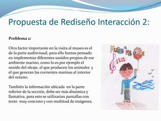 Propuesta de Rediseño Interacción 2: 
Problema 2: 
Otro factor importante en la visita al museo es el 
de la parte audiovisual, para ello hemos pensado 
en implementar diferentes sonidos propios de ese 
ambiente marino, como lo es por ejemplo el 
sonido del oleaje, el que producen los animales y 
el que generan las corrientes marinas al interior 
del océano. 
También la información ubicada en la parte 
inferior de la sección, debe ser más dinámica y 
llamativa, para esto se utilizarían pantallas con 
texto muy concreto y con multitud de imágenes. 
