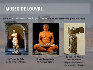 MUSEO DE LOUVRE
Entre las esculturas más importantes del museo merece la pena destacar
las siguientes:
La Venus de Milo
de la Antigua Grecia.
El escriba sentado
del Antiguo Egipto.
La Victoria Alada
de Samotracia
del periodo Helenístico
de la Antigua Grecia.
 