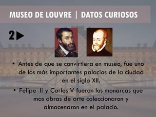 MUSEO DE LOUVRE | DATOS CURIOSOS
2
• Antes de que se convirtiera en museo, fue uno
de los más importantes palacios de la ciudad
en el siglo XII.
• Felipe II y Carlos V fueron los monarcas que
mas obras de arte coleccionaron y
almacenaron en el palacio.
 