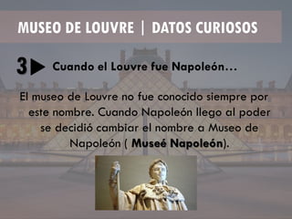 MUSEO DE LOUVRE | DATOS CURIOSOS
3 Cuando el Louvre fue Napoleón…
El museo de Louvre no fue conocido siempre por
este nombre. Cuando Napoleón llego al poder
se decidió cambiar el nombre a Museo de
Napoleón ( Museé Napoleón).
 