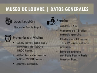 MUSEO DE LOUVRE | DATOS GENERALES
Localización:
Place du Palais Royal.
Horario de Visita:
• Lunes, jueves, sábados y
domingos: de 9:00 a
18:00 horas.
• Miércoles y viernes: de
9:00 a 22:00 horas.
• Martes: cerrado.
Precio:
• Adultos: 15€.
• Menores de 18 años:
entrada gratuita.
• Ciudadanos UE entre
18 y 25 años: entrada
gratuita.
• Entrada gratuita
con Paris Pass y Paris
Museum Pass.
 