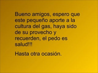 Bueno amigos, espero que este pequeño aporte a la cultura del gas, haya sido de su provecho y recuerden, el pedo es salud!!! Hasta otra ocasión. 