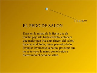EL PEDO DE SALON Estas en la mitad de la fiesta y te da mucha paja irte hasta el baño, entonces que mejor que irse a un rincón del salón, hacerse el dolobu, mirar para otro lado, levantar levemente la patita, procurar que no se te vaya la mano con el ruido y bienvenido el pedo de salón. CLICK!!! 