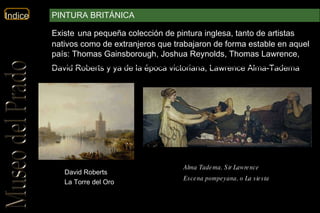 David Roberts La Torre del Oro Alma Tadema, Sir Lawrence   Escena pompeyana, o La siesta   Existe   una pequeña colección de pintura inglesa, tanto de artistas nativos como de extranjeros que trabajaron de forma estable en aquel país: Thomas Gainsborough, Joshua Reynolds, Thomas Lawrence, David Roberts y ya de la época victoriana, Lawrence Alma-Tadema .  PINTURA BRITÁNICA 
