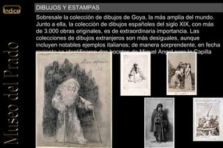 Sobresale la colección de dibujos de Goya, la más amplia del mundo. Junto a ella, la colección de dibujos españoles del siglo XIX, con más de 3.000 obras originales, es de extraordinaria importancia. Las colecciones de dibujos extranjeros son más desiguales, aunque incluyen notables ejemplos italianos; de manera sorprendente, en fecha reciente se identificaron dos bocetos de Miguel Ángel para la Capilla Sixtina. DIBUJOS Y ESTAMPAS 