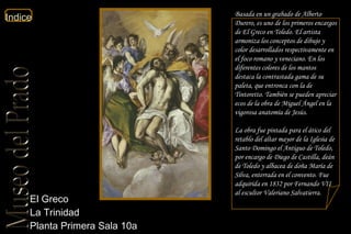 El Greco  La Trinidad  Planta Primera Sala 10a  Basada en un grabado de Alberto Durero, es uno de los primeros encargos de El Greco en Toledo. El artista armoniza los conceptos de dibujo y color desarrollados respectivamente en el foco romano y veneciano. En los diferentes colores de los mantos destaca la contrastada gama de su paleta, que entronca con la de Tintoretto. También se pueden apreciar ecos de la obra de Miguel Ángel en la vigorosa anatomía de Jesús. La obra fue pintada para el ático del retablo del altar mayor de la Iglesia de Santo Domingo el Antiguo de Toledo, por encargo de Diego de Castilla, deán de Toledo y albacea de doña María de Silva, enterrada en el convento. Fue adquirida en 1832 por Fernando VII al escultor Valeriano Salvatierra.  