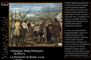 Velázquez, Diego Rodríguez de Silva y  La Rendición de Breda, o Las Lanzas  Planta Primera Sala 16  Ambrosio Spínola, general genovés al mando de los tercios de Flandes, recibe del gobernador holandés, Justino de Nassau, las llaves de la ciudad de Breda, rendida tras un largo asedio. El hecho, acaecido el 5 de junio de 1625, se consideró en su momento un episodio clave de la larga guerra que mantuvieron los españoles para evitar la independencia holandesa. La obra, con clara finalidad de propaganda política, insiste en el concepto de clemencia de la monarquía hispánica. A diferencia de otros cuadros de historia contemporánea, Velázquez no se recrea en la victoria, y la batalla tan solo está presente en el fondo humeante. El pintor centra la atención en el primer plano en el que se desarrolla no tanto el final de la guerra como el principio de la paz. 