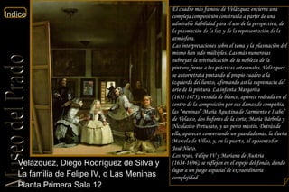 Velázquez, Diego Rodríguez de Silva y  La familia de Felipe IV, o Las Meninas  Planta Primera Sala 12  El cuadro más famoso de Velázquez encierra una compleja composición construida a partir de una admirable habilidad para el uso de la perspectiva, de la plasmación de la luz y de la representación de la atmósfera. Las interpretaciones sobre el tema y la plasmación del mismo han sido múltiples. Las más numerosas subrayan la reivindicación de la nobleza de la pintura frente a las prácticas artesanales. Velázquez se autorretrata pintando el propio cuadro a la izquierda del lienzo, afirmando así la supremacía del arte de la pintura. La infanta Margarita (1651-1673), vestida de blanco, aparece rodeada en el centro de la composición por sus damas de compañía, las “meninas” María Agustina de Sarmiento e Isabel de Velasco, dos bufones de la corte, María Bárbola y Nicolasito Pertusato, y un perro mastín. Detrás de ella, aparecen conversando un guardadamas, la dueña Marcela de Ulloa, y, en la puerta, al aposentador José Nieto. Los reyes, Felipe IV y Mariana de Austria (1634-1696), se reflejan en el espejo del fondo, dando lugar a un juego espacial de extraordinaria complejidad 