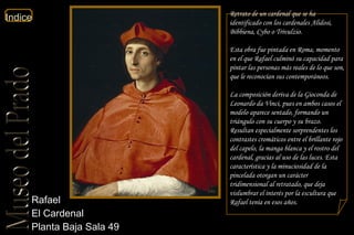 Rafael  El Cardenal  Planta Baja Sala 49  Retrato de un cardenal que se ha identificado con los cardenales Alidosi, Bibbiena, Cybo o Trivulzio. Esta obra fue pintada en Roma, momento en el que Rafael culminó su capacidad para pintar las personas más reales de lo que son, que le reconocían sus contemporáneos. La composición deriva de la  Gioconda  de Leonardo da Vinci, pues en ambos casos el modelo aparece sentado, formando un triángulo con su cuerpo y su brazo. Resultan especialmente sorprendentes los contrastes cromáticos entre el brillante rojo del capelo, la manga blanca y el rostro del cardenal, gracias al uso de las luces. Esta característica y la minuciosidad de la pincelada otorgan un carácter tridimensional al retratado, que deja vislumbrar el interés por la escultura que Rafael tenía en esos años. 