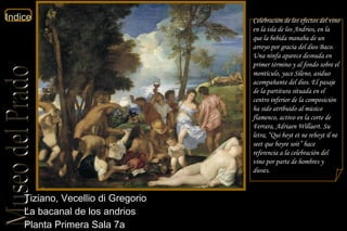 Tiziano, Vecellio di Gregorio  La bacanal de los andrios  Planta Primera Sala 7a  Celebración de los efectos del vino en la isla de los Andrios, en la que la bebida manaba de un arroyo por gracia del dios Baco. Una ninfa aparece desnuda en primer término y al fondo sobre el montículo, yace Sileno, asiduo acompañante del dios. El pasaje de la partitura situada en el centro inferior de la composición ha sido atribuido al músico flamenco, activo en la corte de Ferrara, Adriaen Willaert. Su letra, “ Qui boyt et ne reboyt   il ne seet que boyre soit ” hace referencia a la celebración del vino por parte de hombres y dioses. 