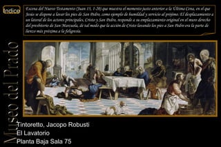 Tintoretto, Jacopo Robusti  El Lavatorio  Planta Baja Sala 75  Escena del Nuevo Testamento ( Juan  13, 1-20) que muestra el momento justo anterior a la Última Cena, en el que Jesús se dispone a lavar los pies de San Pedro, como ejemplo de humildad y servicio al prójimo. El desplazamiento a un lateral de los actores principales, Cristo y San Pedro, responde a su emplazamiento original en el muro derecho del presbiterio de San Marcuola, de tal modo que la acción de Cristo lavando los pies a San Pedro era la parte de lienzo más próxima a la feligresía.  