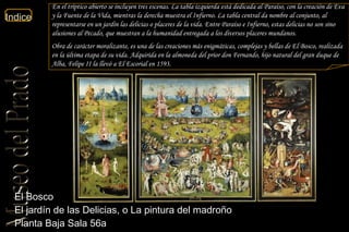 El Bosco  El jardín de las Delicias, o La pintura del madroño  Planta Baja Sala 56a  En el tríptico abierto se incluyen tres escenas. La tabla izquierda está dedicada al Paraíso, con la creación de Eva y la Fuente de la Vida, mientras la derecha muestra el Infierno. La tabla central da nombre al conjunto, al representarse en un jardín las delicias o placeres de la vida. Entre Paraíso e Infierno, estas delicias no son sino alusiones al Pecado, que muestran a la humanidad entregada a los diversos placeres mundanos.  Obra de carácter moralizante, es una de las creaciones más enigmáticas, complejas y bellas de El Bosco, realizada en la última etapa de su vida. Adquirida en la almoneda del prior don Fernando, hijo natural del gran duque de Alba, Felipe II la llevó a El Escorial en 1593. 