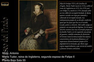 Moro, Antonio  María Tudor, reina de Inglaterra, segunda esposa de Felipe II  Planta Baja Sala 55  Hija de Enrique VIII y de Catalina de Aragón, María Tudor nació en 1516 y subió al trono de Inglaterra en 1553. En 1554 casó con Felipe II y murió en 1558. Sentada sobre un rico sillón de terciopelo bordado, la Reina aparece vestida con traje gris rameado y sobretodo de terciopelo morado, rica indumentaria propia de su elevada condición, igual que las joyas que luce en el vestido, tocado, puños y cinturón. Del cuello cuelga un pinjante con una perla de lágrima. En la mano derecha sostiene una rosa encarnada propia de la familia Tudor y en la izquierda una pareja de guantes, símbolo asimismo de distinción. El retrato reúne la minuciosidad descriptiva característica de la pintura flamenca y el majestuoso distanciamiento propio de la dignidad de la retratada, que Moro supo captar magistralmente y que servirá de modelo a futuros retratos cortesanos. 