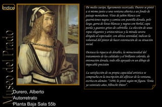 Durero, Alberto  Autorretrato  Planta Baja Sala 55b  De medio cuerpo, ligeramente escorzado, Durero se pintó a si mismo junto a una ventana abierta a un fondo de paisaje montañoso. Viste de jubón blanco con guarniciones negras y camisa con puntilla dorada, pelo largo, gorra de listas blancas y negras con borlal, capa parda y guantes grises de cabritilla. La elección de unas ropas elegantes y aristocráticas y la mirada severa dirigida al espectador, con altiva serenidad, indican la voluntad del pintor de hacer ostentación de su situación social. Destaca la riqueza de detalles, la minuciosidad del tratamiento de las calidades y el brillante colorido, de entonación dorada, todo ello apoyado en un dibujo de impecable precisión La satisfacción de su propia capacidad artística se comprueba en la inscripción del alfeizar de la ventana, escrita en alemán: “1498, lo pinté según mi figura. Tenía yo veintiséis años Albrecht Dürer”. 