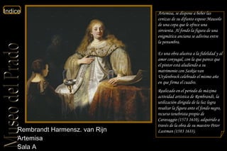 Rembrandt Harmensz. van Rijn  Artemisa  Sala A Artemisa, se dispone a beber las cenizas de su difunto esposo Mausolo de una copa que le ofrece una sirvienta. Al fondo la figura de una enigmática anciana se adivina entre la penumbra. Es una obra alusiva a la fidelidad y al amor conyugal, con la que parece que el pintor está aludiendo a su matrimonio con Saskia van Utylenbroch celebrado el mismo año en que firma el cuadro. Realizado en el periodo de máxima actividad artística de Rembrandt, la utilización dirigida de la luz logra resaltar la figura ante el fondo negro, recurso tenebrista propio de Caravaggio (1573 1610), adquirido a través de la obra de su maestro Peter Lastman (1583 1633). 