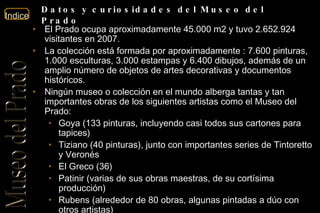 El Prado ocupa aproximadamente 45.000 m2 y tuvo 2.652.924  visitantes en 2007. La colección está formada por aproximadamente : 7.600 pinturas, 1.000 esculturas, 3.000 estampas y 6.400 dibujos, además de un amplio número de objetos de artes decorativas y documentos históricos.  Ningún museo o colección en el mundo alberga tantas y tan importantes obras de los siguientes artistas como el Museo del Prado: Goya (133 pinturas, incluyendo casi todos sus cartones para tapices)  Tiziano (40 pinturas), junto con importantes series de Tintoretto y Veronés  El Greco (36)  Patinir (varias de sus obras maestras, de su cortísima producción)  Rubens (alrededor de 80 obras, algunas pintadas a dúo con otros artistas)  Velázquez (unas 45 pinturas, de las apenas 100 catalogadas)  Eduardo Rosales, con casi 200 obras, entre pinturas y dibujos.  En la actualidad, el Museo exhibe en su propia sede unas 1300 obras 3100 obras (‘Prado disperso’) se encuentran, como depósito temporal en diversos museos e instituciones oficiales, y el resto se conserva en almacenes.  Datos y curiosidades del Museo del Prado 