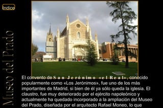 El convento de  San Jerónimo «el Real» , conocido popularmente como «Los Jerónimos», fue uno de los más importantes de Madrid, si bien de él ya sólo queda la iglesia. El claustro, fue muy deteriorado por el ejército napoleónico y actualmente ha quedado incorporado a la ampliación del Museo del Prado, diseñada por el arquitecto Rafael Moneo, lo que popularmente se conoce como « El cubo de Moneo ». 