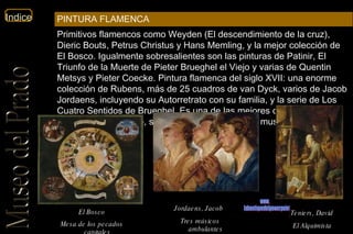 El Bosco Mesa de los pecados capitales   Jordaens, Jacob   Tres músicos ambulantes   Teniers, David   El Alquimista   www. laboutiquedelpowerpoint. com Primitivos flamencos como Weyden (El descendimiento de la cruz), Dieric Bouts, Petrus Christus y Hans Memling, y la mejor colección de El Bosco. Igualmente sobresalientes son las pinturas de Patinir, El Triunfo de la Muerte de Pieter Brueghel el Viejo y varias de Quentin Metsys y Pieter Coecke. Pintura flamenca del siglo XVII: una enorme colección de Rubens, más de 25 cuadros de van Dyck, varios de Jacob Jordaens, incluyendo su Autorretrato con su familia, y la serie de Los Cuatro Sentidos de Brueghel. Es una de las mejores colecciones flamencas del mundo, sólo comparable con la del museo de Viena.  PINTURA FLAMENCA 