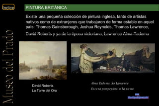 David Roberts La Torre del Oro Alma Tadema, Sir Lawrence   Escena pompeyana, o La siesta   www. laboutiquedelpowerpoint. com Existe   una pequeña colección de pintura inglesa, tanto de artistas nativos como de extranjeros que trabajaron de forma estable en aquel país: Thomas Gainsborough, Joshua Reynolds, Thomas Lawrence, David Roberts y ya de la época victoriana, Lawrence Alma-Tadema .  PINTURA BRITÁNICA 