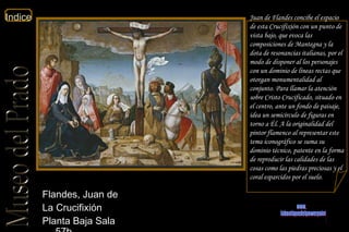 Juan de Flandes concibe el espacio de esta Crucifixión con un punto de vista bajo, que evoca las composiciones de Mantegna y la dota de resonancias italianas, por el modo de disponer al los personajes con un dominio de líneas rectas que otorgan monumentalidad al conjunto. Para llamar la atención sobre Cristo Crucificado, situado en el centro, ante un fondo de paisaje, idea un semicírculo de figuras en torno a Él. A la originalidad del pintor flamenco al representar este tema iconográfico se suma su dominio técnico, patente en la forma de reproducir las calidades de las cosas como las piedras preciosas y el coral esparcidos por el suelo.  Flandes, Juan de  La Crucifixión  Planta Baja Sala 57b  www. laboutiquedelpowerpoint. com 