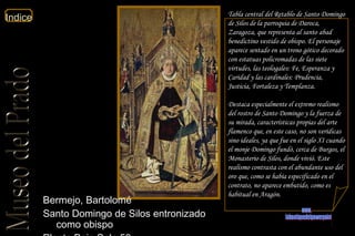 Tabla central del Retablo de Santo Domingo de Silos de la parroquia de Daroca, Zaragoza, que representa al santo abad benedictino vestido de obispo. El personaje aparece sentado en un trono gótico decorado con estatuas policromadas de las siete virtudes, las teologales: Fe, Esperanza y Caridad y las cardinales: Prudencia, Justicia, Fortaleza y Templanza. Destaca especialmente el extremo realismo del rostro de Santo Domingo y la fuerza de su mirada, características propias del arte flamenco que, en este caso, no son verídicas sino ideales, ya que fue en el siglo XI cuando el monje Domingo fundó, cerca de Burgos, el Monasterio de Silos, donde vivió. Este realismo contrasta con el abundante uso del oro que, como se había especificado en el contrato, no aparece embutido, como es habitual en Aragón.  Bermejo, Bartolomé  Santo Domingo de Silos entronizado como obispo  Planta Baja Sala 50  www. laboutiquedelpowerpoint. com 