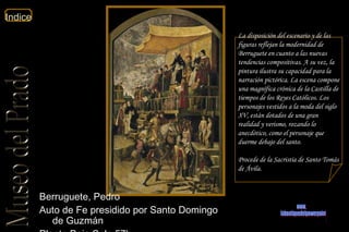 Berruguete, Pedro  Auto de Fe presidido por Santo Domingo de Guzmán  Planta Baja Sala 57b  La disposición del escenario y de las figuras reflejan la modernidad de Berruguete en cuanto a las nuevas tendencias compositivas. A su vez, la pintura ilustra su capacidad para la narración pictórica. La escena compone una magnífica crónica de la Castilla de tiempos de los Reyes Católicos. Los personajes vestidos a la moda del siglo XV, están dotados de una gran realidad y verismo, rozando lo anecdótico, como el personaje que duerme debajo del santo. Procede de la Sacristía de Santo Tomás de Ávila.  www. laboutiquedelpowerpoint. com 