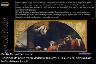 Murillo, Bartolomé Esteban  Fundación de Santa María Maggiore de Roma: I. El sueño del patricio Juan  Planta Primera Sala 28  Conjunto pictórico que representa el origen milagroso de la fundación de Santa Maria Maggiore de Roma. Fueron encargados para la iglesia sevillana de Santa María la Blanca, remodelada en los años posteriores a 1660 y concebidos como programa de exaltación mariana que desarrolló la bula papal de 1661 sobre el misterio de la Inmaculada Concepción. El sueño del patricio Juan muestra la aparición de la Virgen al patricio y a su esposa mientras duermen, momento en el que María les encomendó que levantasen una gran iglesia bajo su advocación en el monte Esquilino con la planta diseñada por una milagrosa nevada. www. laboutiquedelpowerpoint. com 