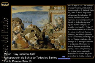 Maíno, Fray Juan Bautista  Recuperación de Bahía de Todos los Santos  Planta Primera Sala 16  El 1 de mayo de 1625 don Fadrique de Toledo recuperó para España la importante plaza de Bahía de Todos los Santos en Brasil, ocupada un año antes por los holandeses. El cuadro, dividido en dos partes, representa el momento posterior a la batalla. A la derecha, el general español muestra un tapiz a los vencidos, en el que el rey Felipe IV está siendo coronado con el laurel de la victoria por el conde-duque de Olivares y por Minerva, pisando a la vez los cadáveres de la Herejía, la Ira y el Engaño, en alusión a los enemigos de la monarquía española. A la izquierda, Maíno optó por mostrar las consecuencias de la guerra, a través del sufrimiento de las víctimas representado en la mujer rodeada de niños que podría personificar la Caridad cristiana. www. laboutiquedelpowerpoint. com 