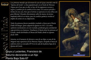 Goya y Lucientes, Francisco de  Saturno devorando a un hijo  Planta Baja Sala 67  Las pinturas murales que decoraron la casa de Goya conocida como la “Quinta del Sordo”, se han popularizado con el título de Pinturas Negras por el uso que en ellas se hace de los pigmentos oscuros y negros y también por lo sombrío de los temas. El carácter privado e íntimo de esta casa, hizo que el artista se expresara en estas obras con gran libertad. Pintadas directamente sobre los muros, la técnica empleada debió de ser mixta, pues los análisis químicos revelan el empleo de aceites en su composición. Todas las pinturas fueron mandadas trasladar a lienzo por el barón Émile d'Erlanger, quien adquirió la Quinta en 1873. Las obras sufrieron enormemente con este traslado, perdiendo gran cantidad de capa pictórica en el proceso. Finalmente el Barón donó las pinturas al Estado, siendo destinadas al Museo del Prado, donde se exponen desde 1889. Saturno, en el momento de devorar a uno de sus hijos, es una de las imágenes más expresivas de las Pinturas Negras. Ocupaba el muro de enfrente al de La Leocadia (P754) en la sala de la planta baja de la Quinta del Sordo. www. laboutiquedelpowerpoint. com 