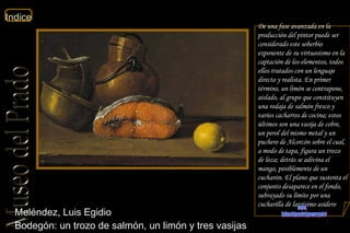 Meléndez, Luis Egidio  Bodegón: un trozo de salmón, un limón y tres vasijas  De una fase avanzada en la producción del pintor puede ser considerado este soberbio exponente de su virtuosismo en la captación de los elementos, todos ellos tratados con un lenguaje directo y realista. En primer término, un limón se contrapone, aislado, al grupo que constituyen una rodaja de salmón fresco y varios cacharros de cocina; estos últimos son una vasija de cobre, un perol del mismo metal y un puchero de Alcorcón sobre el cual, a modo de tapa, figura un trozo de loza; detrás se adivina el mango, posiblemente de un cucharón. El plano que sustenta el conjunto desaparece en el fondo, subrayado su límite por una cucharilla de largísimo asidero  www. laboutiquedelpowerpoint. com 