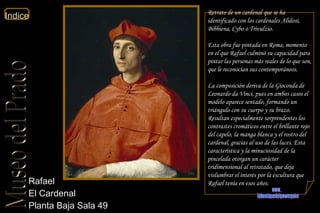 Rafael  El Cardenal  Planta Baja Sala 49  Retrato de un cardenal que se ha identificado con los cardenales Alidosi, Bibbiena, Cybo o Trivulzio. Esta obra fue pintada en Roma, momento en el que Rafael culminó su capacidad para pintar las personas más reales de lo que son, que le reconocían sus contemporáneos. La composición deriva de la  Gioconda  de Leonardo da Vinci, pues en ambos casos el modelo aparece sentado, formando un triángulo con su cuerpo y su brazo. Resultan especialmente sorprendentes los contrastes cromáticos entre el brillante rojo del capelo, la manga blanca y el rostro del cardenal, gracias al uso de las luces. Esta característica y la minuciosidad de la pincelada otorgan un carácter tridimensional al retratado, que deja vislumbrar el interés por la escultura que Rafael tenía en esos años. www. laboutiquedelpowerpoint. com 
