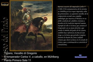 Tiziano, Vecellio di Gregorio  El emperador Carlos V, a caballo, en Mühlberg  Planta Primera Sala 11  Retrato ecuestre del emperador Carlos V (1500-1558) conmemorativo de la victoria en Mühlberg de las tropas imperiales sobre las protestantes. La aparente sencillez de la composición esconde una compleja simbología que muestra al Monarca en su doble condición de caballero cristiano y heredero de la tradición imperial romana. Ejemplo de ello es la lanza que sostiene el Emperador con su mano derecha y que siendo el símbolo del poder de los césares, también hace referencia al arma de San Jorge y a la lanza que portaba Longinos durante la Pasión de Cristo (soldado romano que clavó su lanza en el costado de Cristo y que a continuación se convirtió al cristianismo). www. laboutiquedelpowerpoint. com 