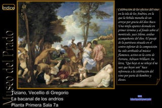 Tiziano, Vecellio di Gregorio  La bacanal de los andrios  Planta Primera Sala 7a  Celebración de los efectos del vino en la isla de los Andrios, en la que la bebida manaba de un arroyo por gracia del dios Baco. Una ninfa aparece desnuda en primer término y al fondo sobre el montículo, yace Sileno, asiduo acompañante del dios. El pasaje de la partitura situada en el centro inferior de la composición ha sido atribuido al músico flamenco, activo en la corte de Ferrara, Adriaen Willaert. Su letra, “ Qui boyt et ne reboyt   il ne seet que boyre soit ” hace referencia a la celebración del vino por parte de hombres y dioses. www. laboutiquedelpowerpoint. com 