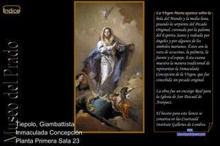 Tiepolo, Giambattista  Inmaculada Concepción  Planta Primera Sala 23  La Virgen María aparece sobre la bola del Mundo y la media luna, pisando la serpiente del Pecado Original, coronada por la paloma del Espíritu Santo y rodeada por ángeles y por algunos de los símbolos marianos. Éstos son la vara de azucenas, la palmera, la fuente y el espejo. Esta escena muestra la manera tradicional de representar la Inmaculada Concepción de la Virgen, que fue concebida sin pecado original. La obra fue un encargo Real para la Iglesia de San Pascual de Aranjuez. El boceto para este lienzo se conserva en las Courtauld Institute Galleries de Londres.  www. laboutiquedelpowerpoint. com 