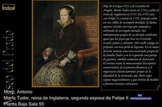 Moro, Antonio  María Tudor, reina de Inglaterra, segunda esposa de Felipe II  Planta Baja Sala 55  Hija de Enrique VIII y de Catalina de Aragón, María Tudor nació en 1516 y subió al trono de Inglaterra en 1553. En 1554 casó con Felipe II y murió en 1558. Sentada sobre un rico sillón de terciopelo bordado, la Reina aparece vestida con traje gris rameado y sobretodo de terciopelo morado, rica indumentaria propia de su elevada condición, igual que las joyas que luce en el vestido, tocado, puños y cinturón. Del cuello cuelga un pinjante con una perla de lágrima. En la mano derecha sostiene una rosa encarnada propia de la familia Tudor y en la izquierda una pareja de guantes, símbolo asimismo de distinción. El retrato reúne la minuciosidad descriptiva característica de la pintura flamenca y el majestuoso distanciamiento propio de la dignidad de la retratada, que Moro supo captar magistralmente y que servirá de modelo a futuros retratos cortesanos. www. laboutiquedelpowerpoint. com 