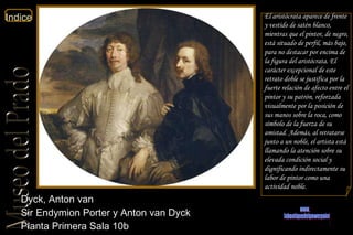 Dyck, Anton van  Sir Endymion Porter y Anton van Dyck  Planta Primera Sala 10b  El aristócrata aparece de frente y vestido de satén blanco, mientras que el pintor, de negro, está situado de perfil, más bajo, para no destacar por encima de la figura del aristócrata. El carácter excepcional de este retrato doble se justifica por la fuerte relación de afecto entre el pintor y su patrón, reforzada visualmente por la posición de sus manos sobre la roca, como símbolo de la fuerza de su amistad. Además, al retratarse junto a un noble, el artista está llamando la atención sobre su elevada condición social y dignificando indirectamente su labor de pintor como una actividad noble. www. laboutiquedelpowerpoint. com 