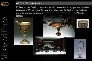 El Tesoro del Delfín, valiosa colección de orfebrería y gemas talladas. Además el Museo guarda una rica colección de tapices, armaduras porcelanas, así como el caudaloso monetario que fue de Alberto Bosch  ARTES DECORATIVAS 