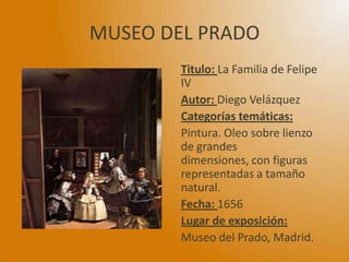 MUSEO DEL PRADO
Titulo: La Familia de Felipe
IV
Autor: Diego Velázquez
Categorías temáticas:
Pintura. Oleo sobre lienzo
de grandes
dimensiones, con figuras
representadas a tamaño
natural.
Fecha: 1656
Lugar de exposición:
Museo del Prado, Madrid.