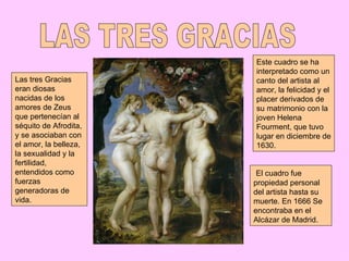 Este cuadro se ha
                       interpretado como un
Las tres Gracias       canto del artista al
eran diosas            amor, la felicidad y el
nacidas de los         placer derivados de
amores de Zeus         su matrimonio con la
que pertenecían al     joven Helena
séquito de Afrodita,   Fourment, que tuvo
y se asociaban con     lugar en diciembre de
el amor, la belleza,   1630.
la sexualidad y la
fertilidad,
entendidos como         El cuadro fue
fuerzas                propiedad personal
generadoras de         del artista hasta su
vida.                  muerte. En 1666 Se
                       encontraba en el
                       Alcázar de Madrid.
 