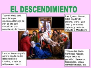 Todo el fondo está       Las figuras, diez en
recubierto por           total, son Cristo
riquísimas láminas de    muerto, María, San
pan de oro que           Juan y los santos
simbolizan una           varones y mujeres,
ostentación de riqueza   incluida la Magdalena




                         Todos ellos llevan
La obra fue encargada    hermosos ropajes,
para la capilla de los   cuyas texturas
Ballesteros de           permiten diferenciar
Lovaina, lo cual se      terciopelos, sedas,
refleja en el marco.     damasquinados, etc.
 