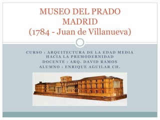 MUSEO DEL PRADO 
MADRID 
(1784 - Juan de Villanueva) 
CURSO : ARQUITECTURA DE LA EDAD MEDIA 
HACIA LA PREMODERNIDAD 
DOCENTE : ARQ. DAVID RAMOS 
ALUMNO : ENRIQUE AGUILAR CH. 
 