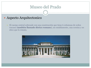Museo del Prado 
 Aspecto Arquitectonico 
 El cuerpo central sobresale con una construcción que tiene 6 columnas de orden 
toscano (también llamado dórico romano), un entablamento, una cornisa y un 
ático que lo remata. 
 