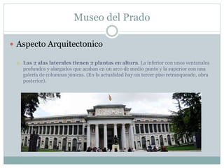 Museo del Prado 
 Aspecto Arquitectonico 
 Las 2 alas laterales tienen 2 plantas en altura. La inferior con unos ventanales 
profundos y alargados que acaban en un arco de medio punto y la superior con una 
galería de columnas jónicas. (En la actualidad hay un tercer piso retranqueado, obra 
posterior). 
 