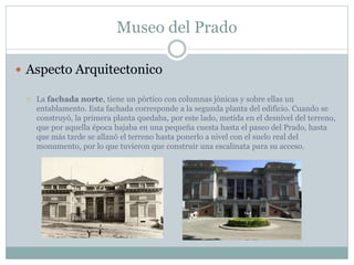 Museo del Prado 
 Aspecto Arquitectonico 
 La fachada norte, tiene un pórtico con columnas jónicas y sobre ellas un 
entablamento. Esta fachada corresponde a la segunda planta del edificio. Cuando se 
construyó, la primera planta quedaba, por este lado, metida en el desnivel del terreno, 
que por aquella época bajaba en una pequeña cuesta hasta el paseo del Prado, hasta 
que más tarde se allanó el terreno hasta ponerlo a nivel con el suelo real del 
monumento, por lo que tuvieron que construir una escalinata para su acceso. 
 