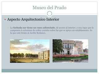 Museo del Prado 
 Aspecto Arquitectonico Interior 
 La fachada sur tiene un vano adintelado, de acceso al interior, y una logia que la 
componen 6 columnas de orden corintio sobre las que se apoya un entablamento. Es 
la que está frente al Jardín Botánico. 
 